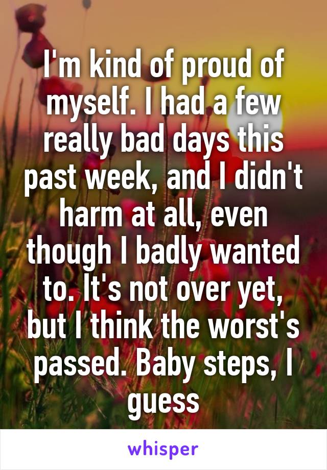 I'm kind of proud of myself. I had a few really bad days this past week, and I didn't harm at all, even though I badly wanted to. It's not over yet, but I think the worst's passed. Baby steps, I guess