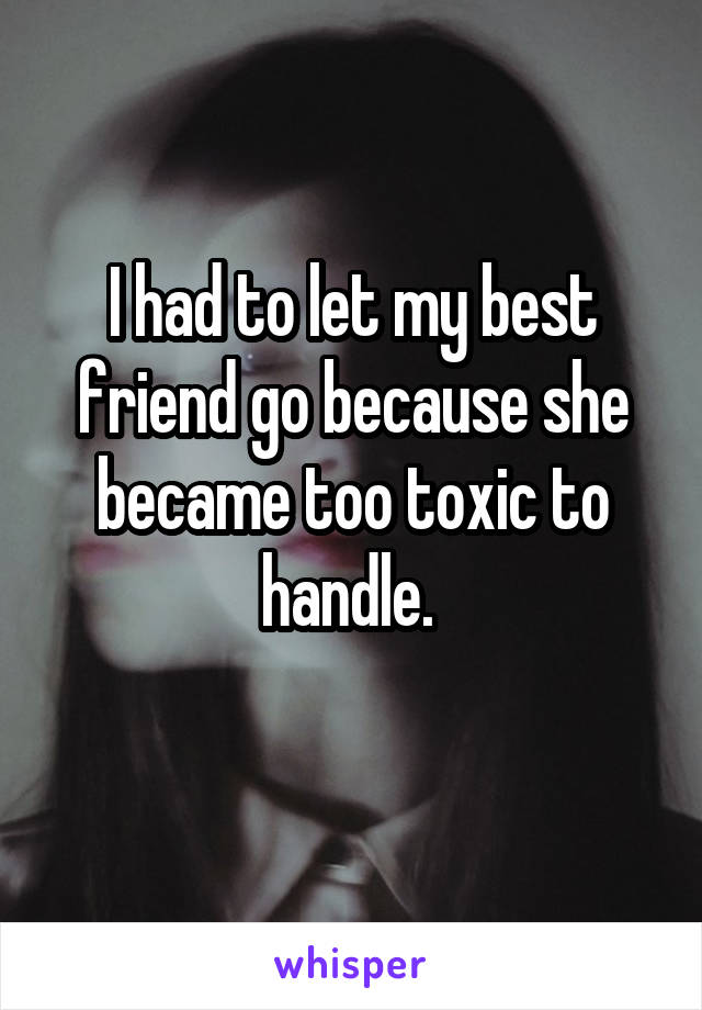 I had to let my best friend go because she became too toxic to handle. 
