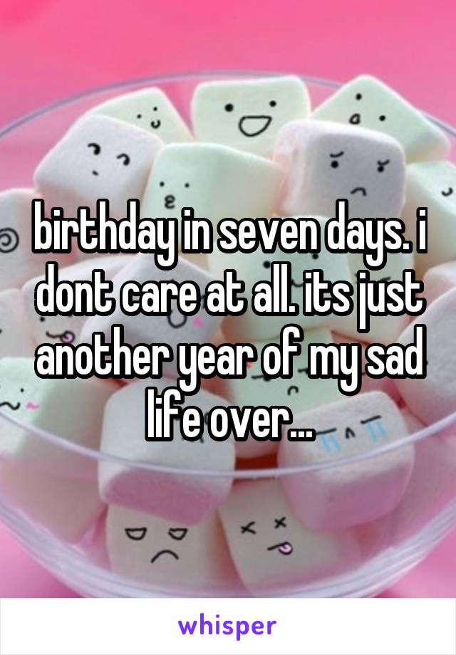 birthday in seven days. i dont care at all. its just another year of my sad life over...