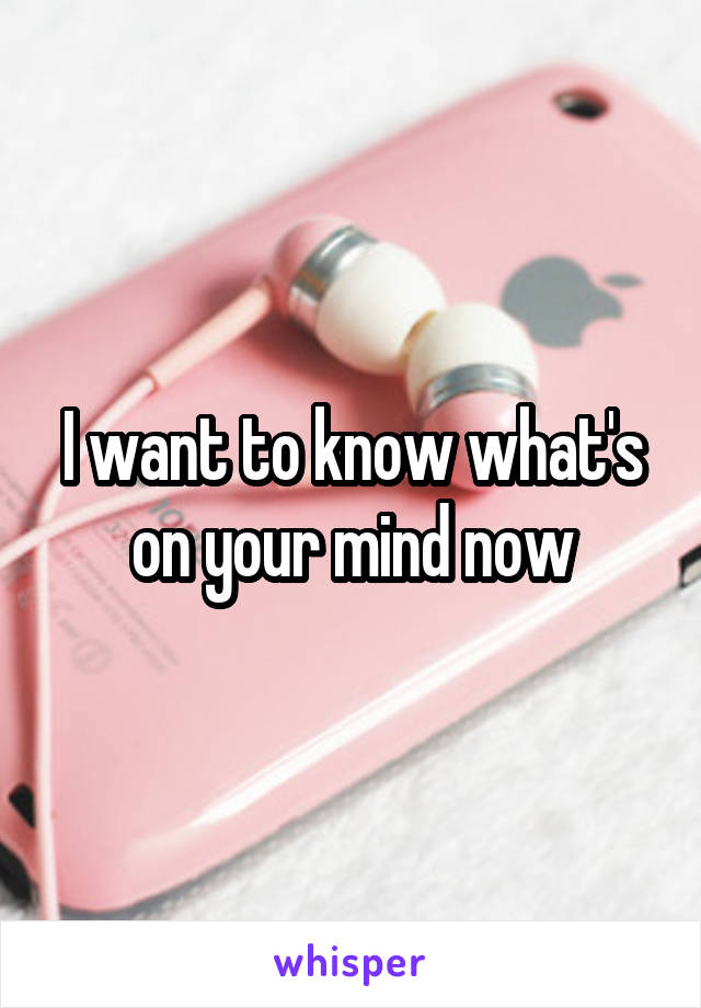 I want to know what's on your mind now