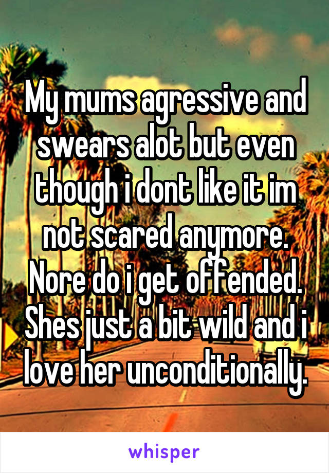 My mums agressive and swears alot but even though i dont like it im not scared anymore. Nore do i get offended. Shes just a bit wild and i love her unconditionally.
