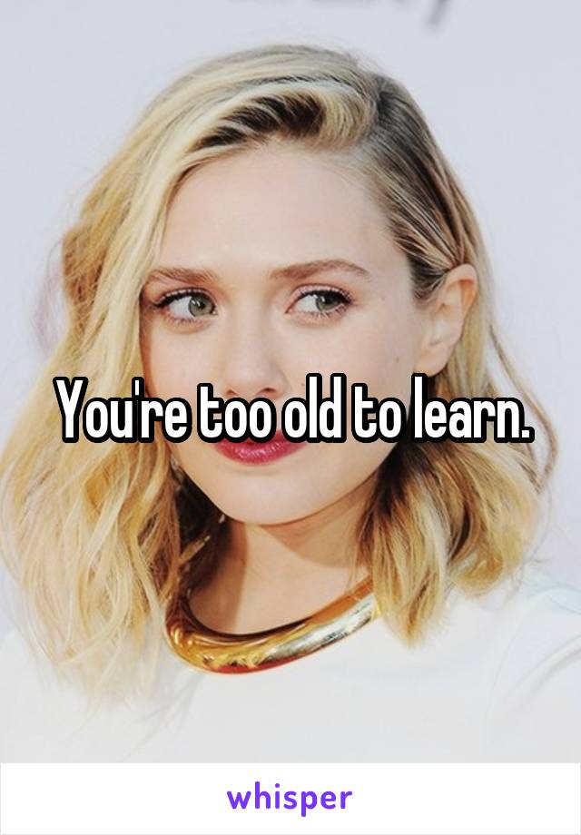 You're too old to learn.
