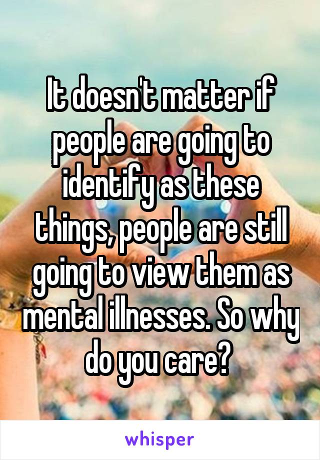 It doesn't matter if people are going to identify as these things, people are still going to view them as mental illnesses. So why do you care? 