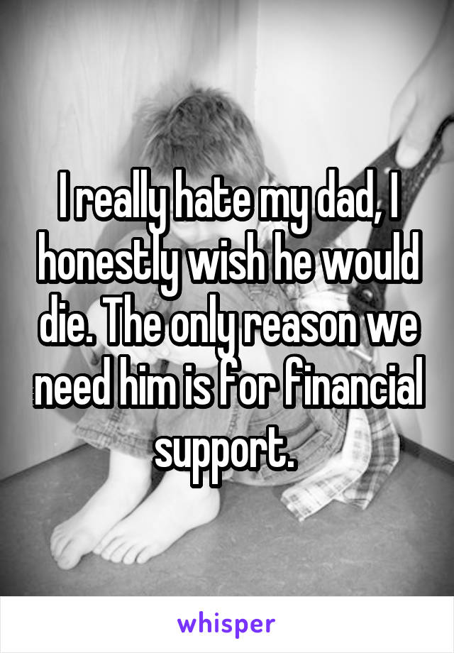 I really hate my dad, I honestly wish he would die. The only reason we need him is for financial support. 