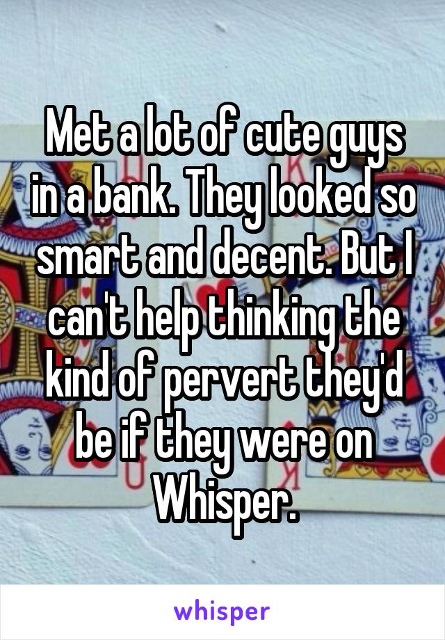 Met a lot of cute guys in a bank. They looked so smart and decent. But I can't help thinking the kind of pervert they'd be if they were on Whisper.