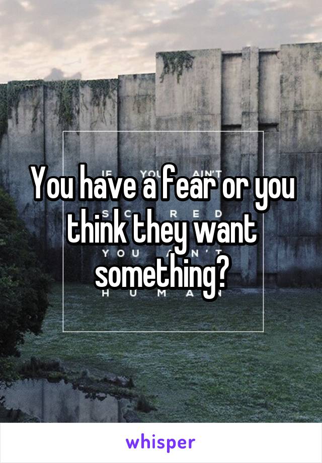 You have a fear or you think they want something?