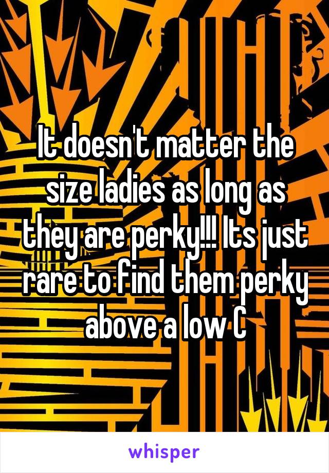 It doesn't matter the size ladies as long as they are perky!!! Its just rare to find them perky above a low C