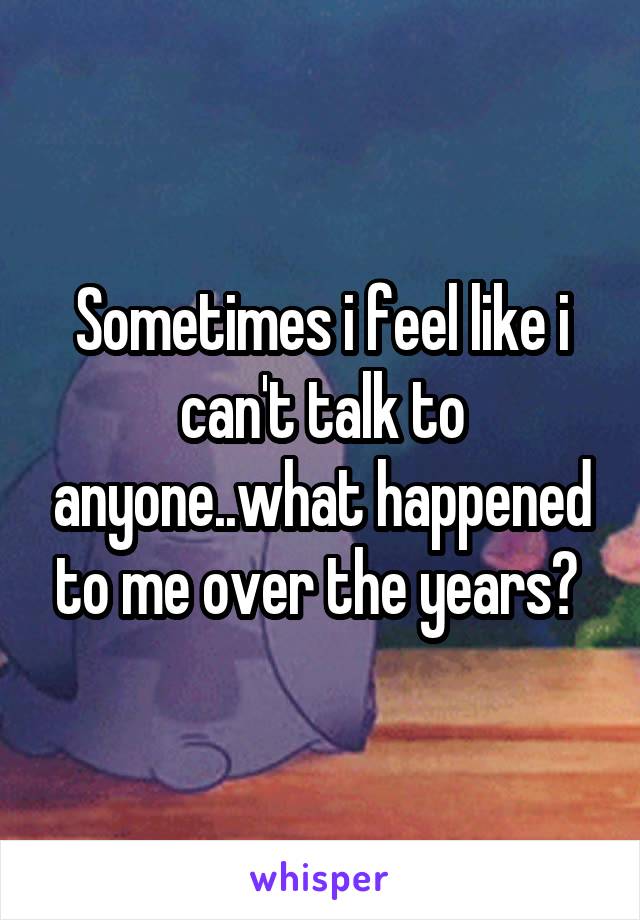 Sometimes i feel like i can't talk to anyone..what happened to me over the years? 