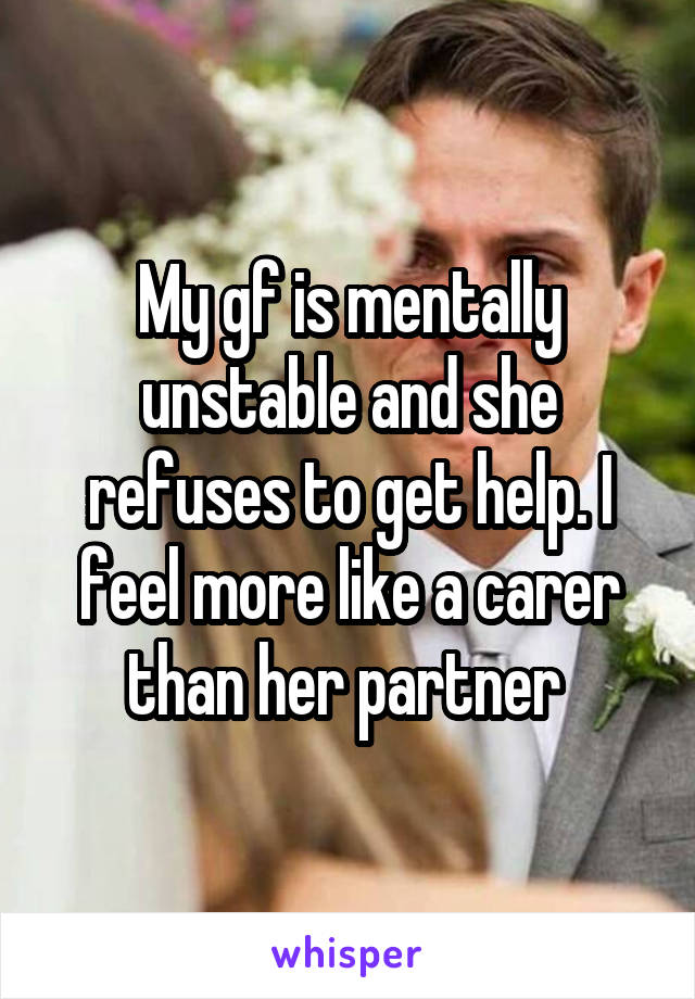 My gf is mentally unstable and she refuses to get help. I feel more like a carer than her partner 