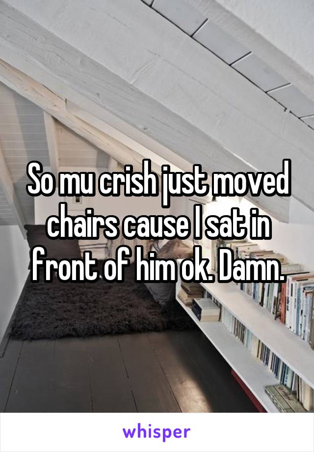 So mu crish just moved chairs cause I sat in front of him ok. Damn.