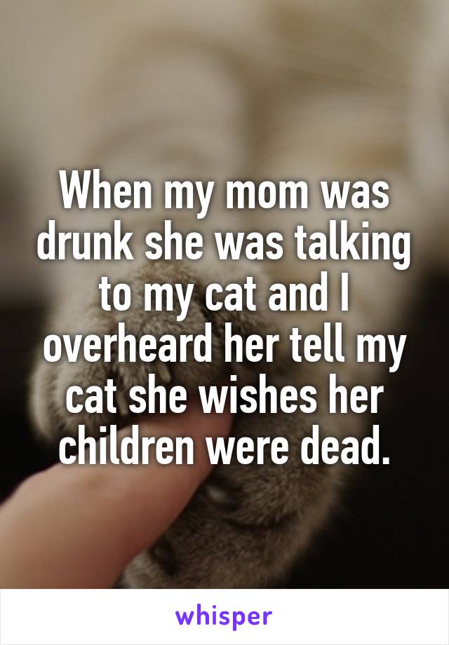 When my mom was drunk she was talking to my cat and I overheard her tell my cat she wishes her children were dead.