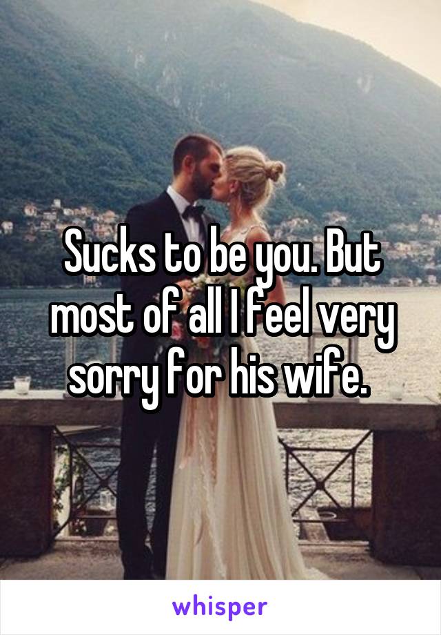 Sucks to be you. But most of all I feel very sorry for his wife. 