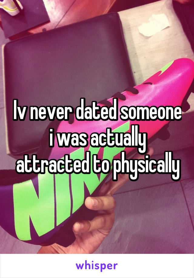 Iv never dated someone i was actually attracted to physically