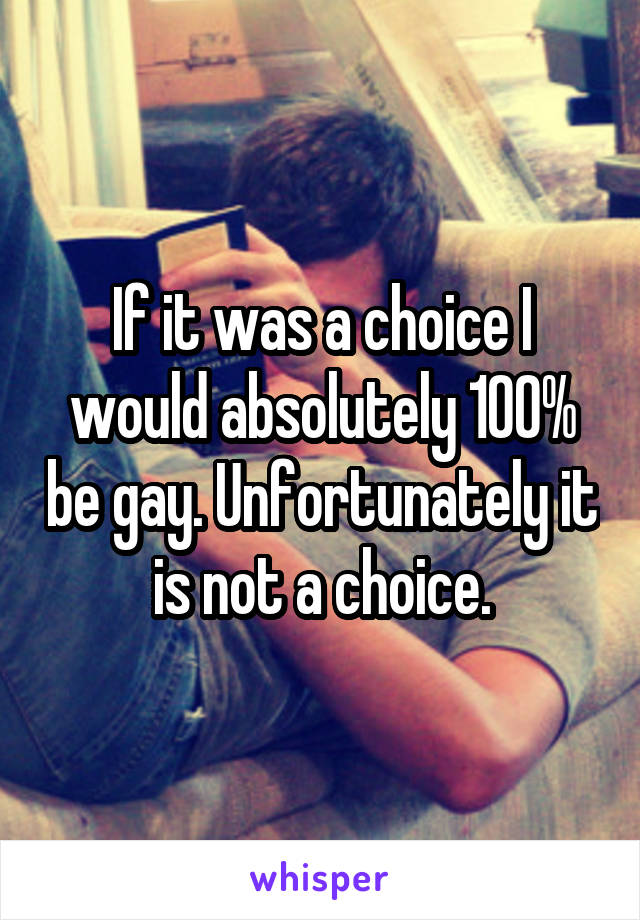 If it was a choice I would absolutely 100% be gay. Unfortunately it is not a choice.