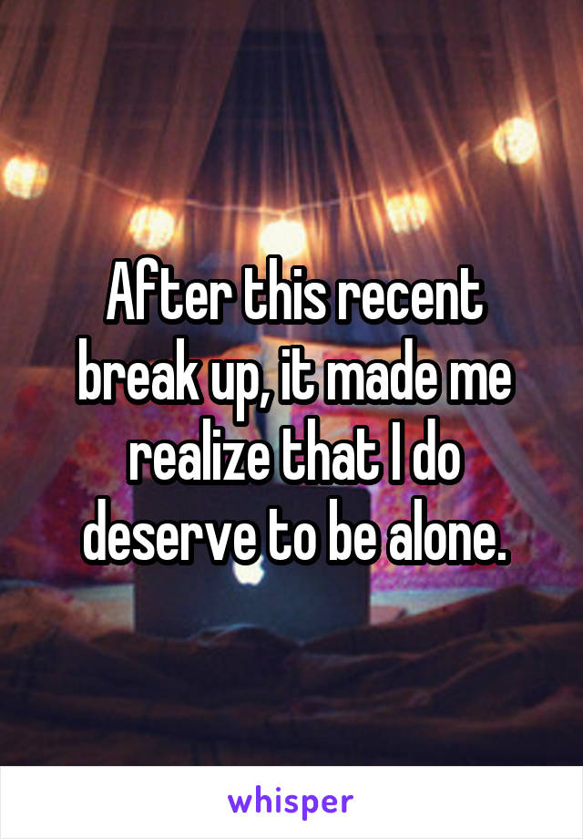 After this recent break up, it made me realize that I do deserve to be alone.