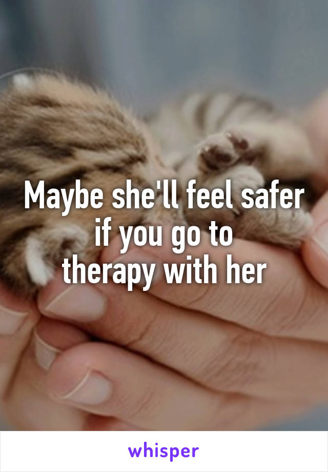 Maybe she'll feel safer if you go to
therapy with her