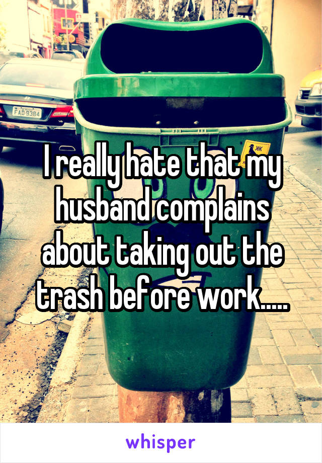 I really hate that my husband complains about taking out the trash before work.....