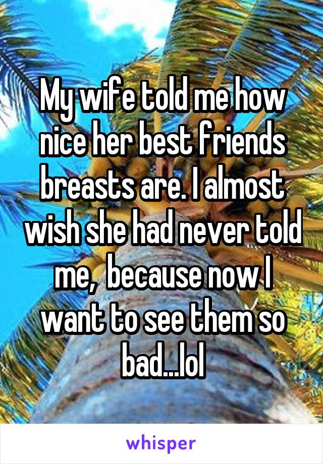 My wife told me how nice her best friends breasts are. I almost wish she had never told me,  because now I want to see them so bad...lol