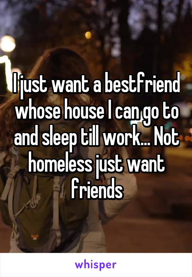 I just want a bestfriend whose house I can go to and sleep till work... Not homeless just want friends