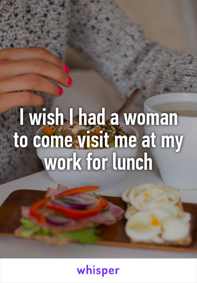 I wish I had a woman to come visit me at my work for lunch
