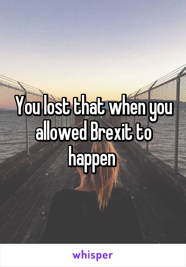 You lost that when you allowed Brexit to happen 