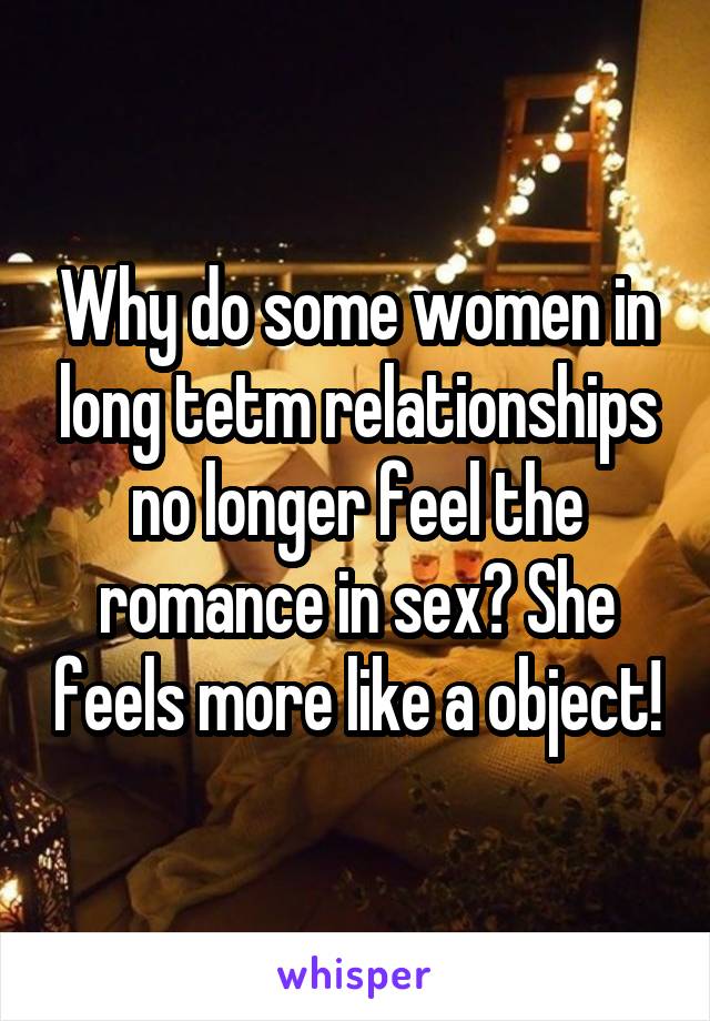 Why do some women in long tetm relationships no longer feel the romance in sex? She feels more like a object!