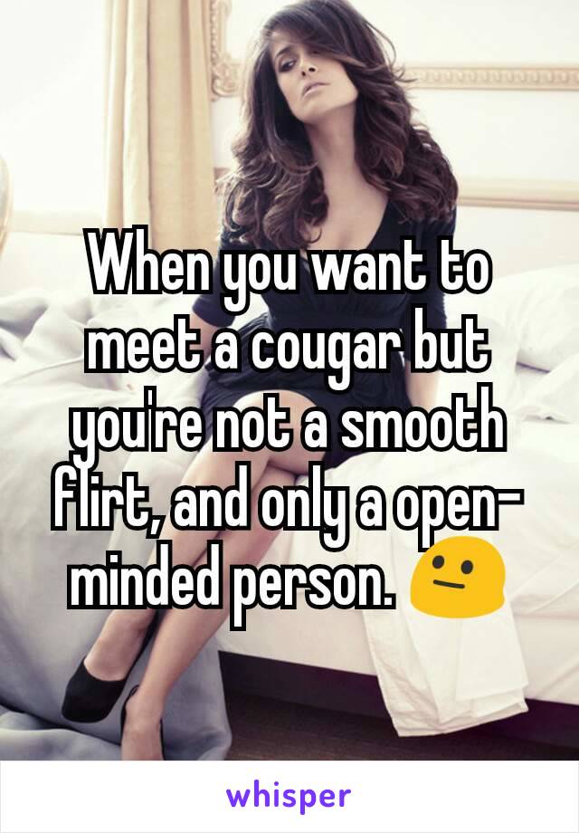 When you want to meet a cougar but you're not a smooth flirt, and only a open-minded person. 😐