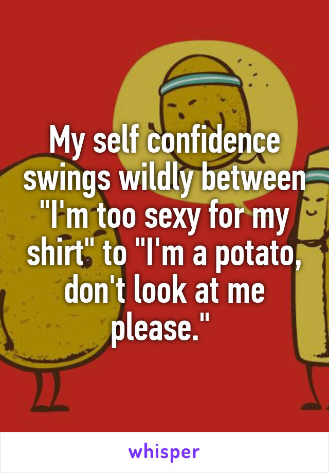 My self confidence swings wildly between "I'm too sexy for my shirt" to "I'm a potato, don't look at me please." 