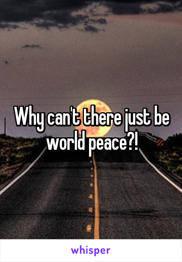 Why can't there just be world peace?!