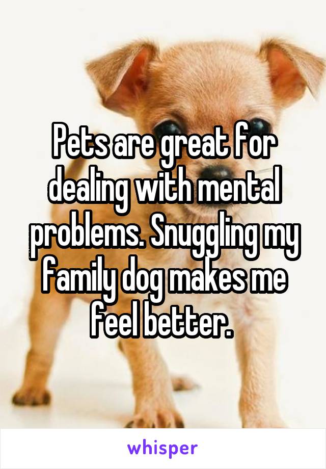 Pets are great for dealing with mental problems. Snuggling my family dog makes me feel better. 