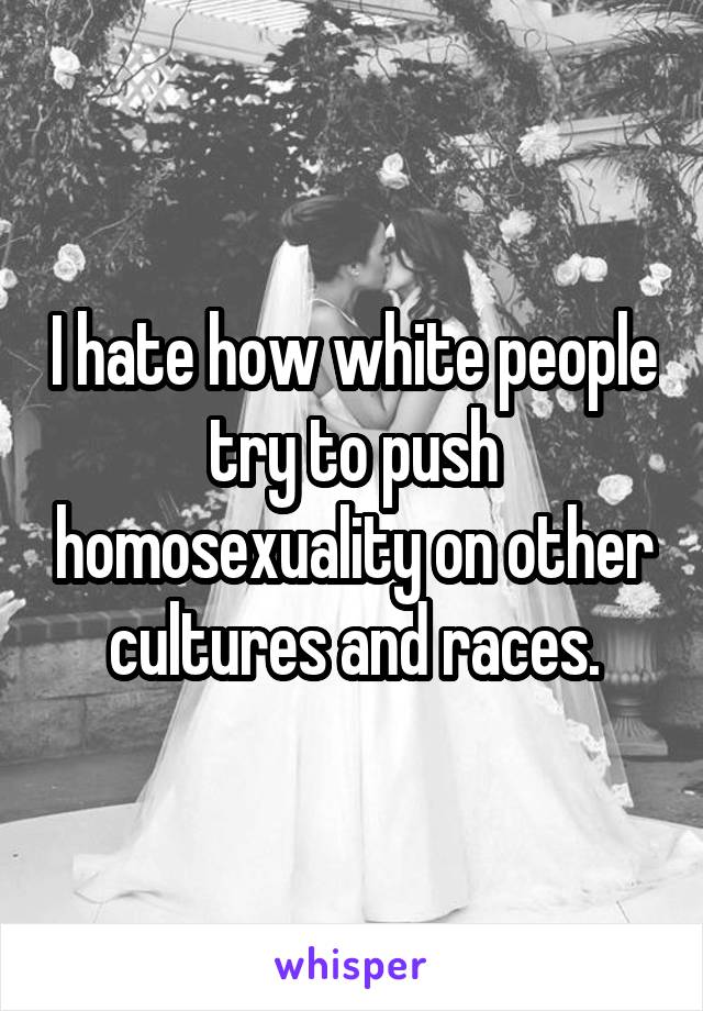 I hate how white people try to push homosexuality on other cultures and races.