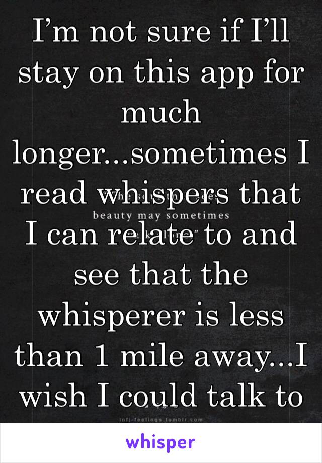 I’m not sure if I’ll stay on this app for much longer...sometimes I read whispers that I can relate to and see that the whisperer is less than 1 mile away...I wish I could talk to them...