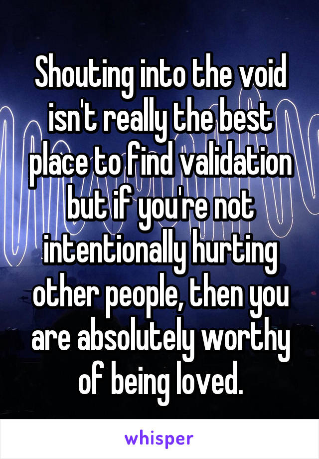 Shouting into the void isn't really the best place to find validation but if you're not intentionally hurting other people, then you are absolutely worthy of being loved.