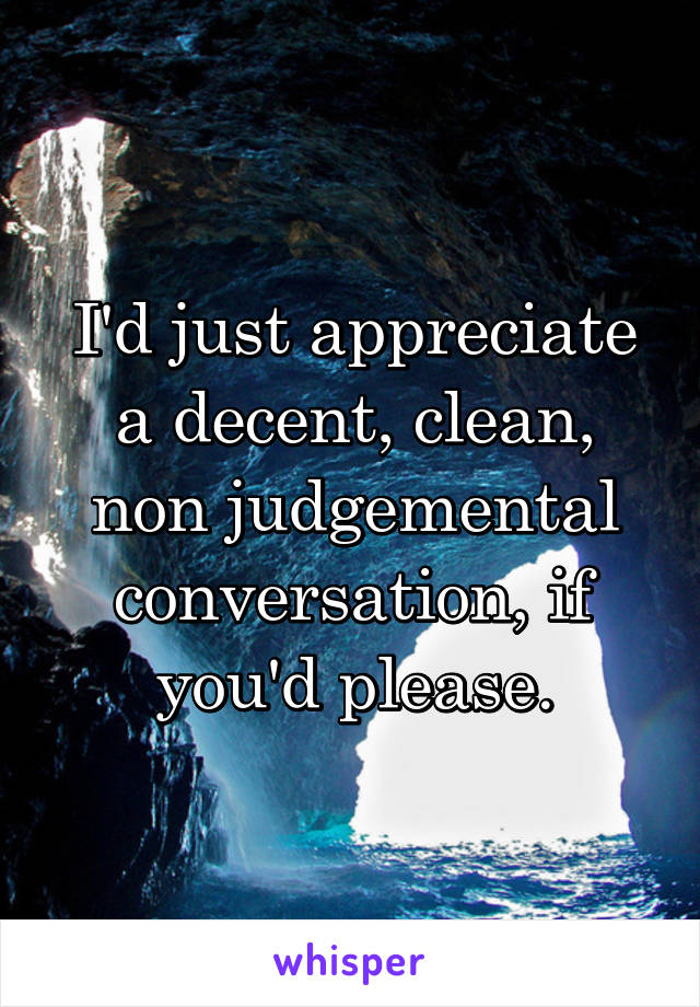 I'd just appreciate a decent, clean, non judgemental conversation, if you'd please.