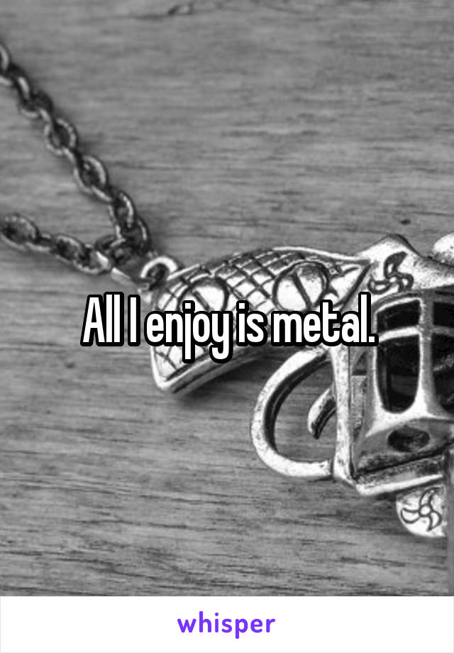 All I enjoy is metal.