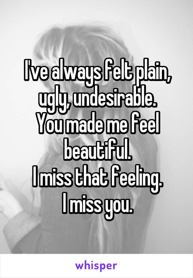 I've always felt plain, ugly, undesirable.
You made me feel beautiful.
I miss that feeling.
I miss you.