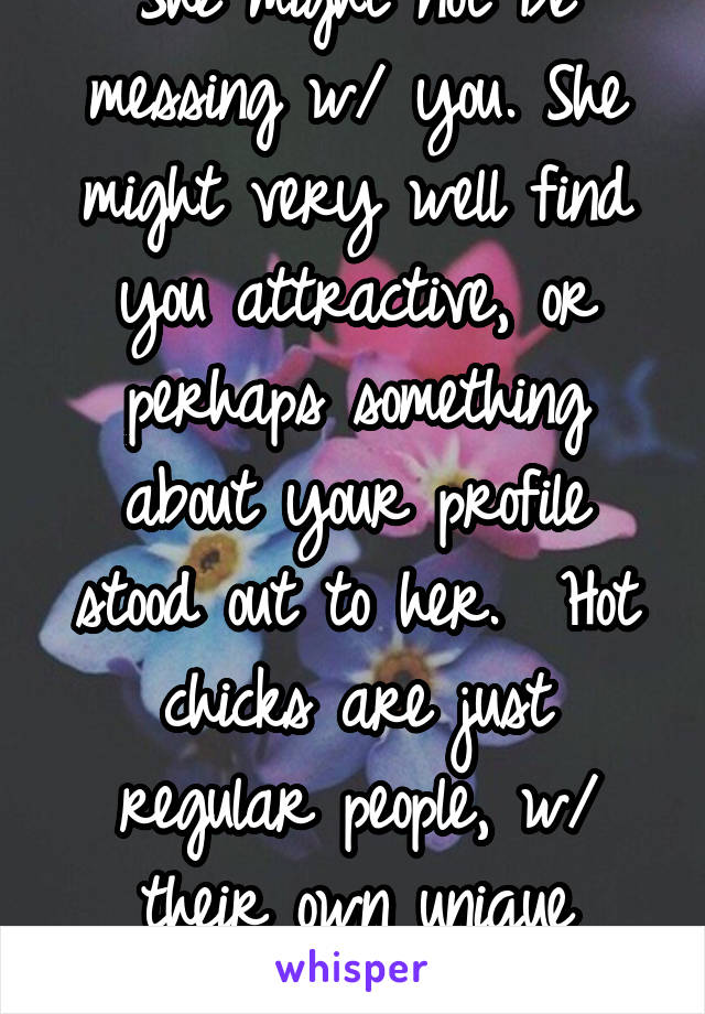 She might not be messing w/ you. She might very well find you attractive, or perhaps something about your profile stood out to her.  Hot chicks are just regular people, w/ their own unique tastes. 