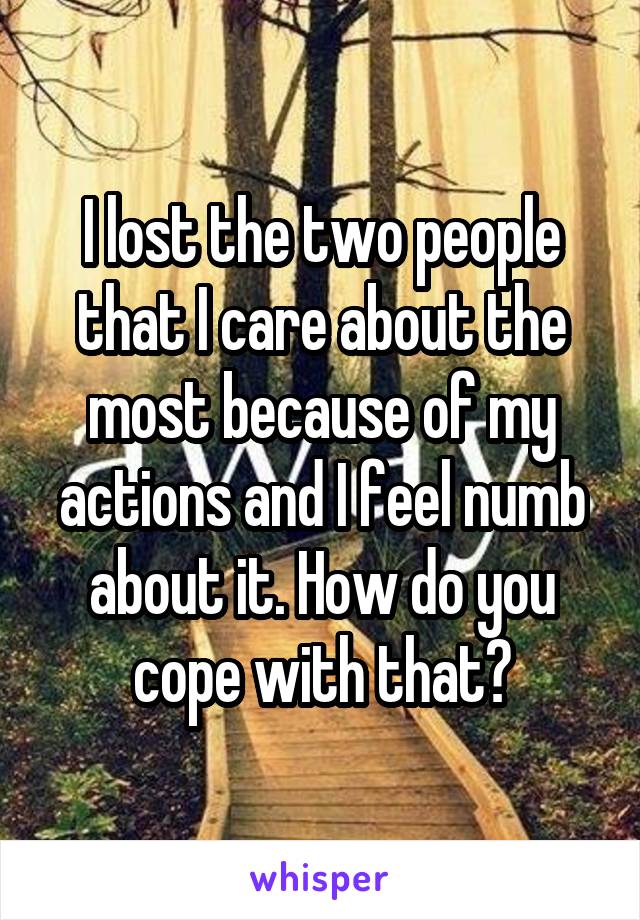 I lost the two people that I care about the most because of my actions and I feel numb about it. How do you cope with that?