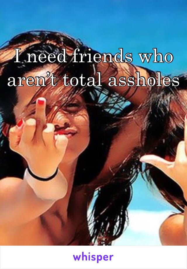 I need friends who aren’t total assholes