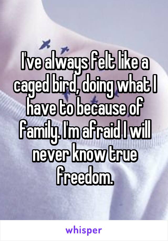 I've always felt like a caged bird, doing what I have to because of family. I'm afraid I will never know true freedom.