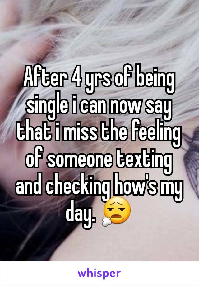 After 4 yrs of being single i can now say that i miss the feeling of someone texting and checking how's my day. 😧