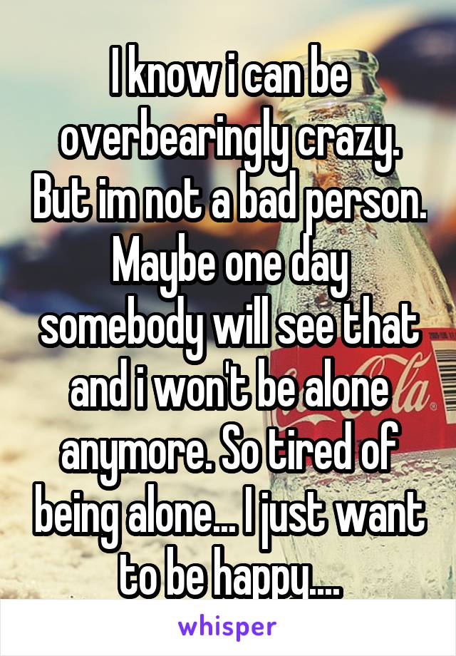 I know i can be overbearingly crazy. But im not a bad person. Maybe one day somebody will see that and i won't be alone anymore. So tired of being alone... I just want to be happy....