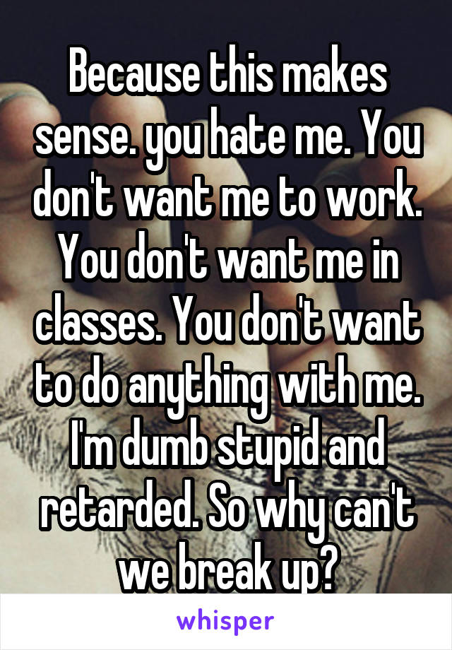 Because this makes sense. you hate me. You don't want me to work. You don't want me in classes. You don't want to do anything with me. I'm dumb stupid and retarded. So why can't we break up?