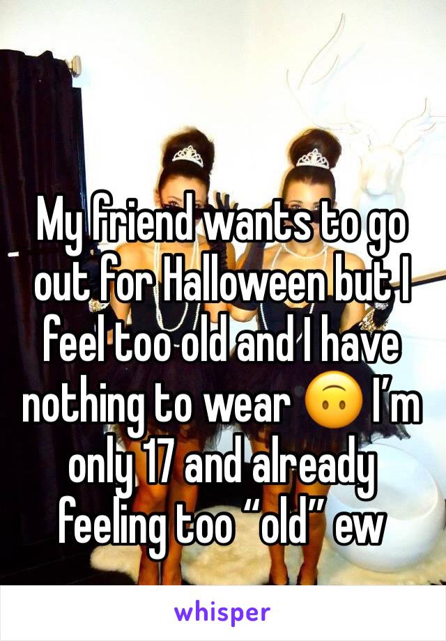 My friend wants to go out for Halloween but I feel too old and I have nothing to wear 🙃 I’m only 17 and already feeling too “old” ew