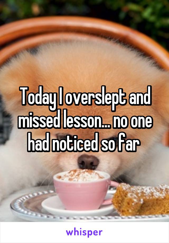 Today I overslept and missed lesson... no one had noticed so far 
