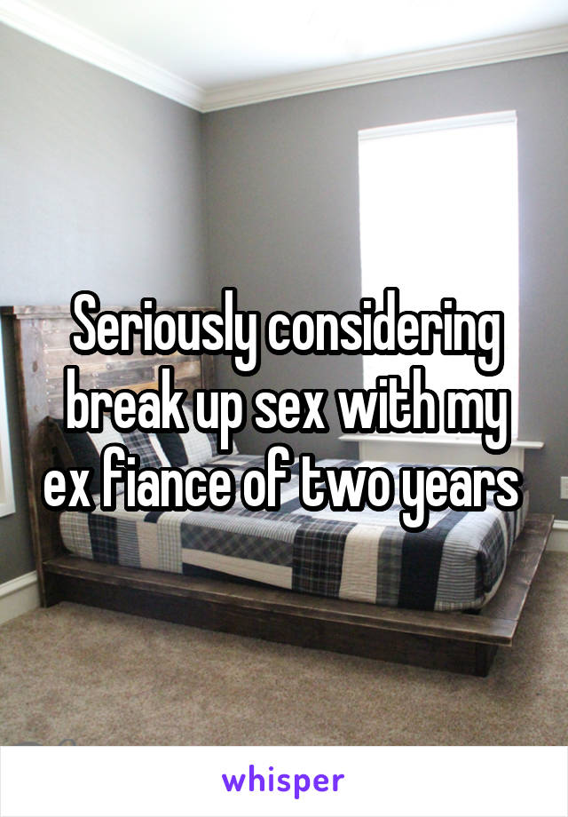 Seriously considering break up sex with my ex fiance of two years 