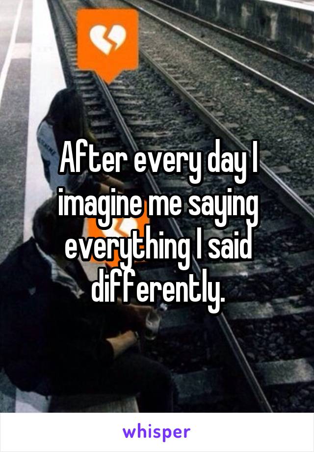 After every day I imagine me saying everything I said differently.