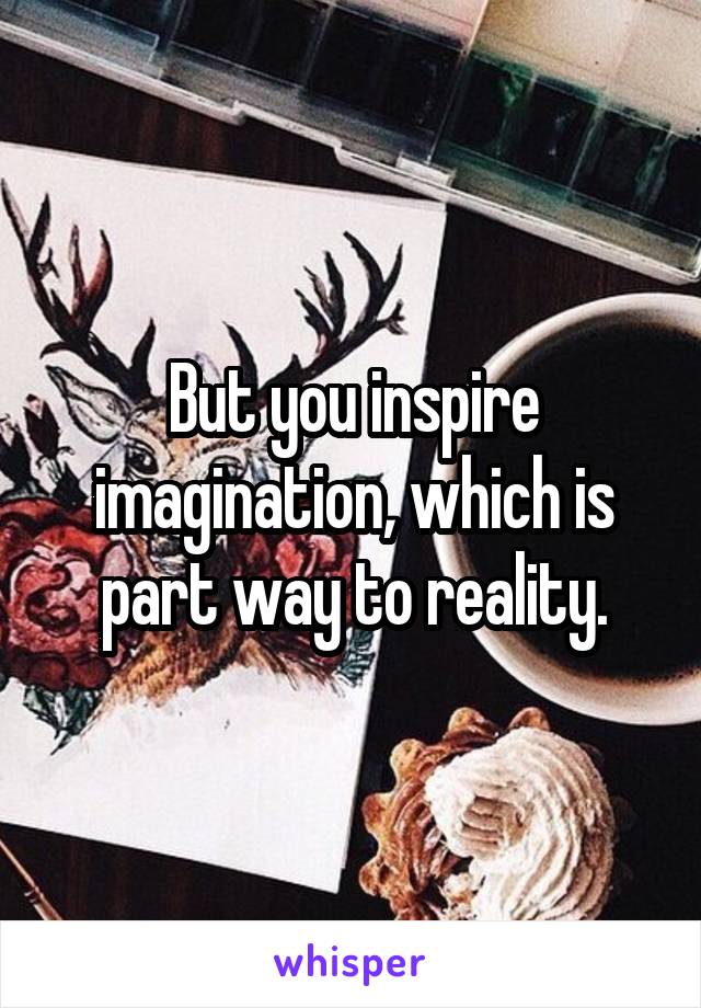 But you inspire imagination, which is part way to reality.