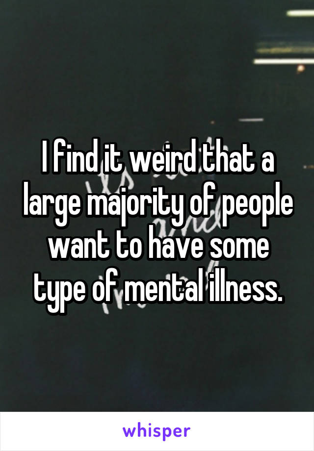 I find it weird that a large majority of people want to have some type of mental illness.