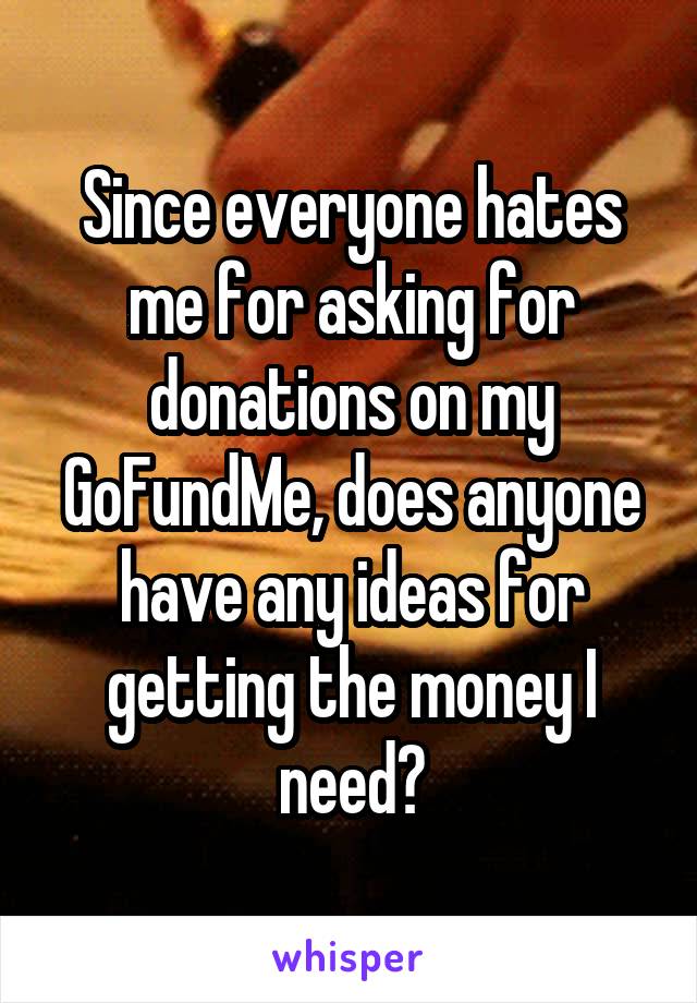 Since everyone hates me for asking for donations on my GoFundMe, does anyone have any ideas for getting the money I need?